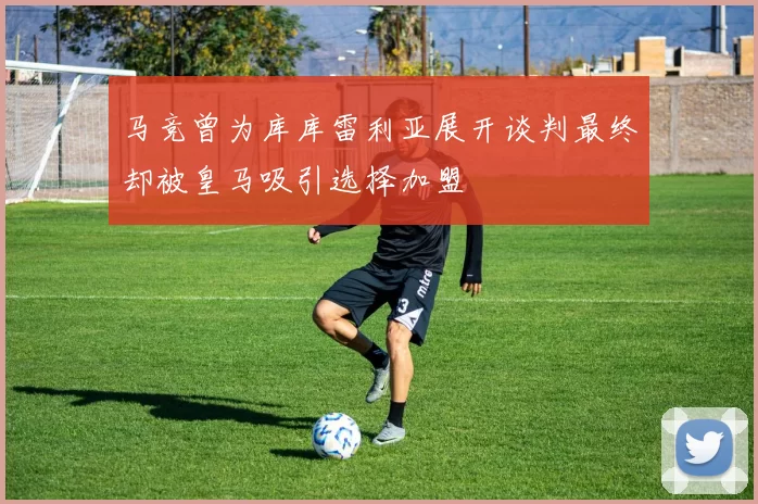 马竞曾为库库雷利亚展开谈判最终却被皇马吸引选择加盟