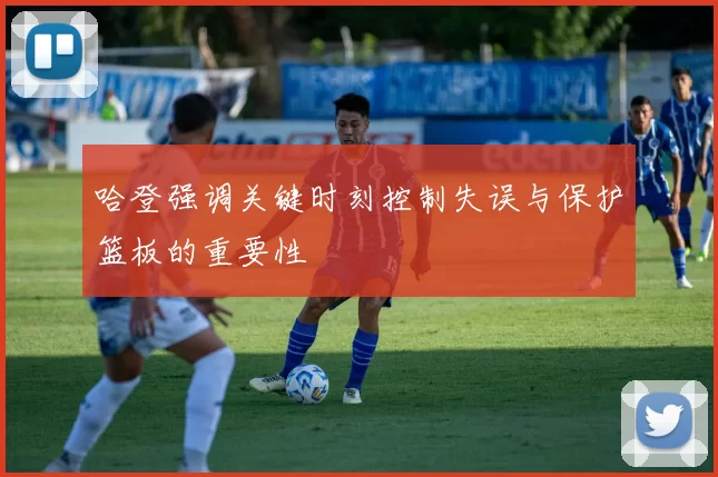 哈登强调关键时刻控制失误与保护篮板的重要性