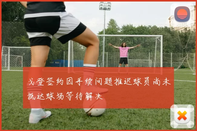 戈登签约因手续问题推迟球员尚未抵达球场等待解决