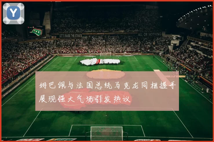 姆巴佩与法国总统马克龙同框握手展现强大气场引发热议