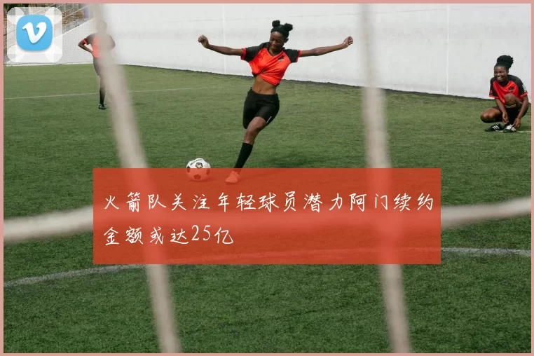火箭队关注年轻球员潜力阿门续约金额或达25亿