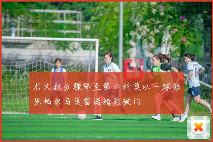 尤文积分骤降至第六科莫以一球领先帕尔马莫雷诺精彩破门