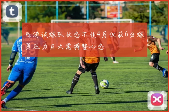 陈涛谈球队状态不佳4月仅获6分球员压力巨大需调整心态