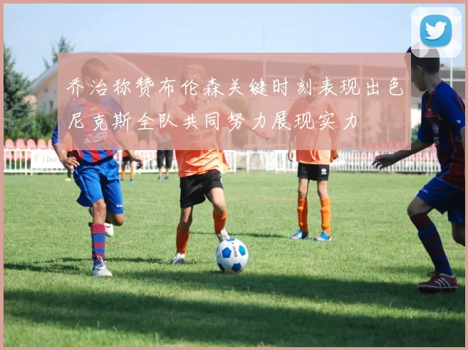乔治称赞布伦森关键时刻表现出色尼克斯全队共同努力展现实力