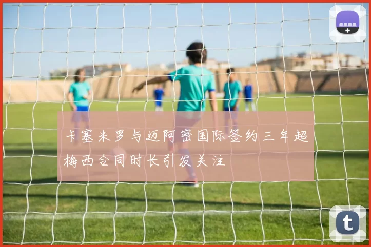卡塞米罗与迈阿密国际签约三年超梅西合同时长引发关注