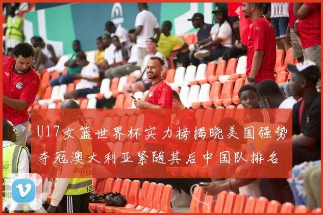 U17女篮世界杯实力榜揭晓美国强势夺冠澳大利亚紧随其后中国队排名第十