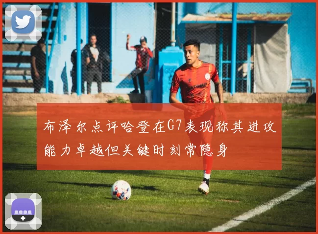 布泽尔点评哈登在G7表现称其进攻能力卓越但关键时刻常隐身