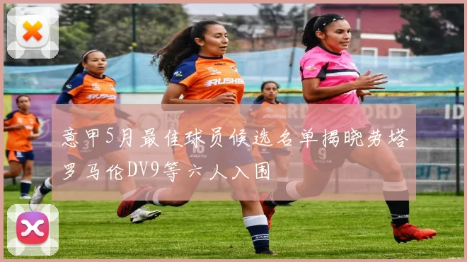 意甲5月最佳球员候选名单揭晓劳塔罗马伦DV9等六人入围
