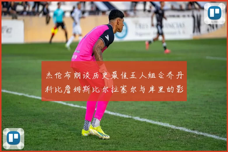 杰伦布朗谈历史最佳五人组合乔丹科比詹姆斯比尔拉塞尔与库里的影响力