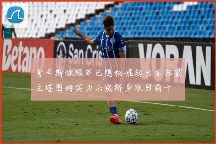 考辛斯称绿军已隐秘崛起为东部霸主塔图姆实力七成跻身联盟前十