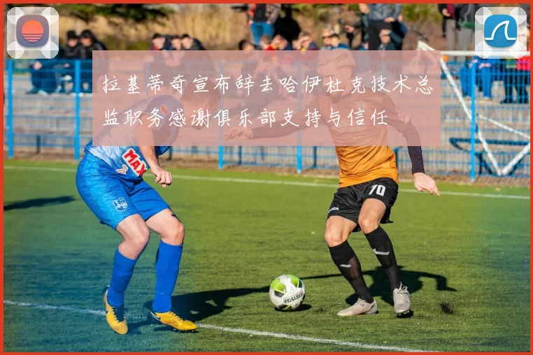 拉基蒂奇宣布辞去哈伊杜克技术总监职务感谢俱乐部支持与信任