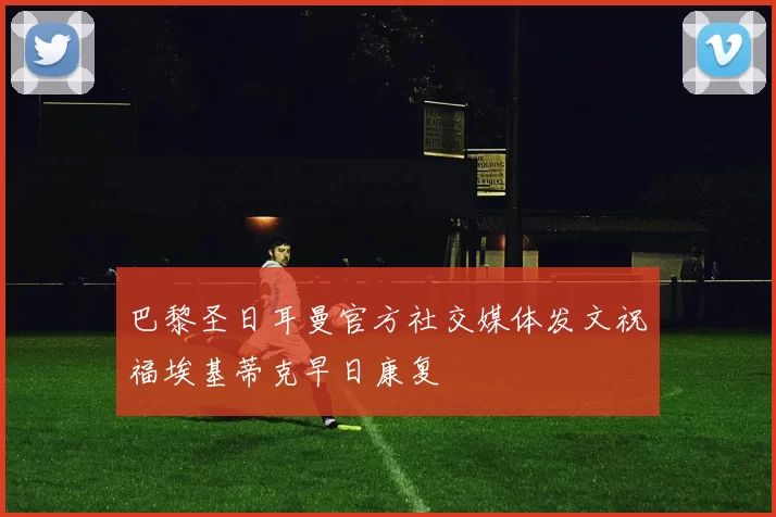 巴黎圣日耳曼官方社交媒体发文祝福埃基蒂克早日康复