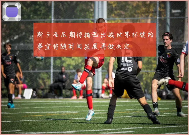 斯卡洛尼期待梅西出战世界杯续约事宜将随时间发展再做决定