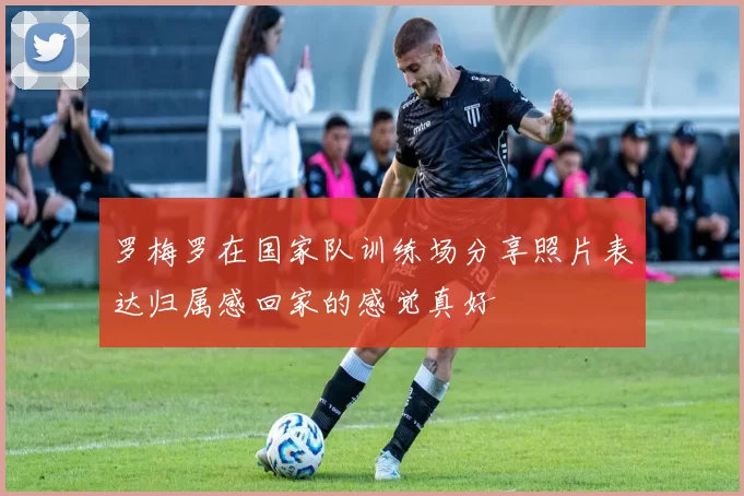 罗梅罗在国家队训练场分享照片表达归属感回家的感觉真好